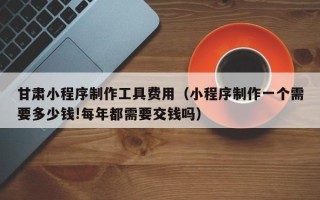 宁阳甘肃小程序制作工具费用（小程序制作一个需要多少钱!每年都需要交钱吗）