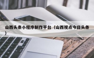宁阳山西头条小程序制作平台（山西视点今日头条）